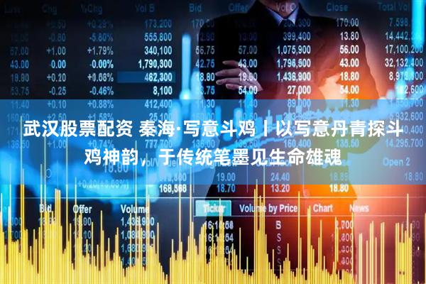 武汉股票配资 秦海·写意斗鸡丨以写意丹青探斗鸡神韵，于传统笔墨见生命雄魂
