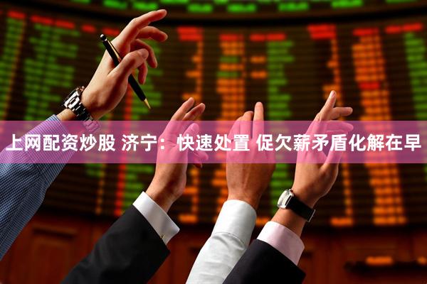上网配资炒股 济宁：快速处置 促欠薪矛盾化解在早
