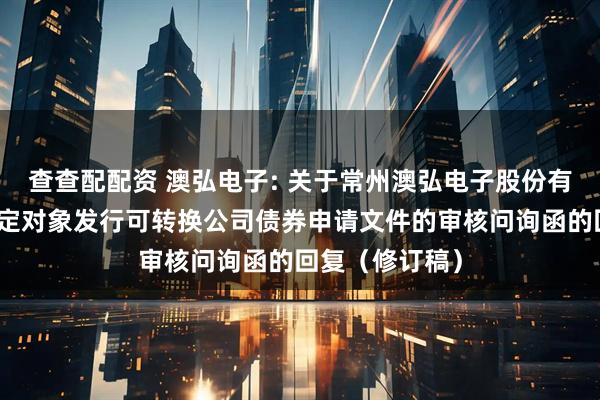查查配配资 澳弘电子: 关于常州澳弘电子股份有限公司向不特定对象发行可转换公司债券申请文件的审核问询函的回复（修订稿）