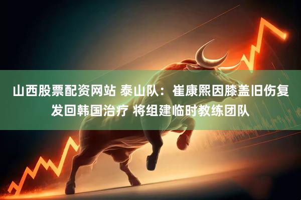 山西股票配资网站 泰山队：崔康熙因膝盖旧伤复发回韩国治疗 将组建临时教练团队