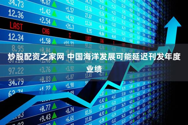 炒股配资之家网 中国海洋发展可能延迟刊发年度业绩
