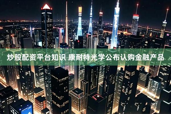 炒股配资平台知识 康耐特光学公布认购金融产品