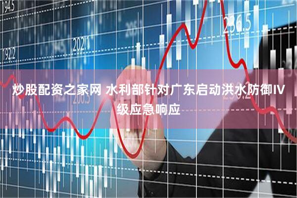 炒股配资之家网 水利部针对广东启动洪水防御Ⅳ级应急响应