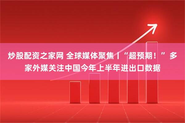 炒股配资之家网 全球媒体聚焦丨“超预期！” 多家外媒关注中国今年上半年进出口数据