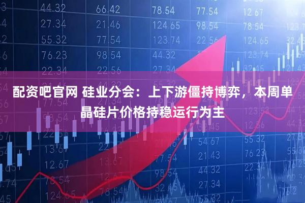 配资吧官网 硅业分会：上下游僵持博弈，本周单晶硅片价格持稳运行为主