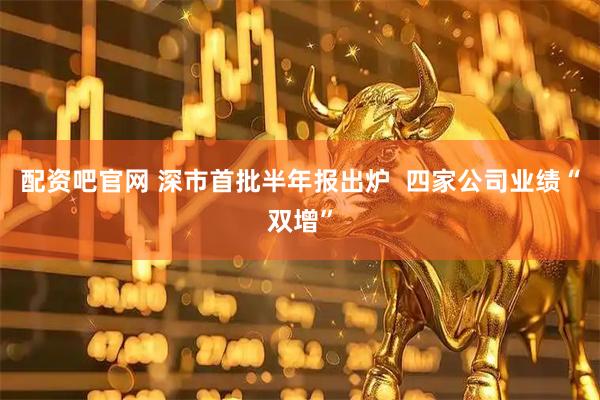 配资吧官网 深市首批半年报出炉  四家公司业绩“双增”