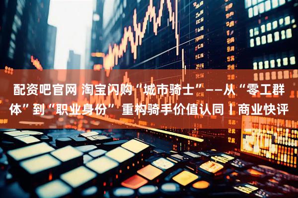 配资吧官网 淘宝闪购“城市骑士”——从“零工群体”到“职业身份” 重构骑手价值认同丨商业快评