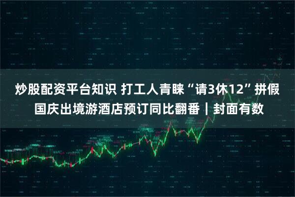 炒股配资平台知识 打工人青睐“请3休12”拼假 国庆出境游酒店预订同比翻番｜封面有数