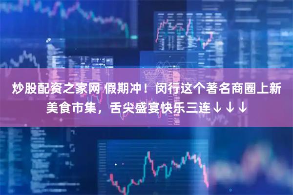 炒股配资之家网 假期冲！闵行这个著名商圈上新美食市集，舌尖盛宴快乐三连↓↓↓