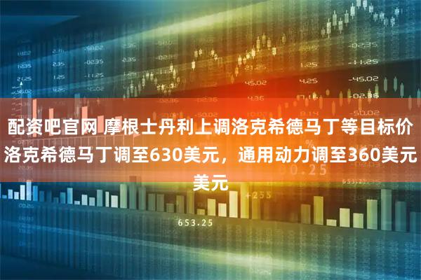 配资吧官网 摩根士丹利上调洛克希德马丁等目标价洛克希德马丁调至630美元，通用动力调至360美元