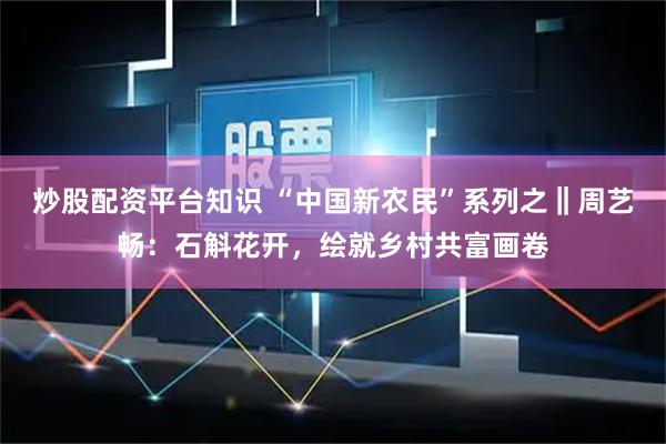 炒股配资平台知识 “中国新农民”系列之‖周艺畅：石斛花开，绘就乡村共富画卷