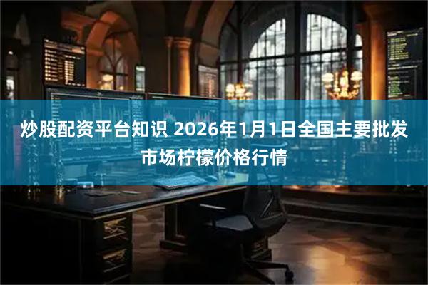 炒股配资平台知识 2026年1月1日全国主要批发市场柠檬价格行情