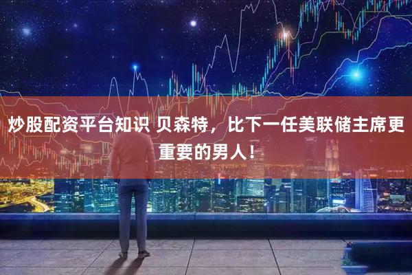 炒股配资平台知识 贝森特，比下一任美联储主席更重要的男人！